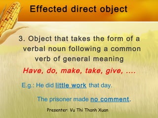 Effected direct object
3. Object that takes the form of a
verbal noun following a common
verb of general meaning
E.g.: He did little work that day.
The prisoner made no comment.
Presenter: Vu Thi Thanh Xuan
Have, do, make, take, give, ....
 