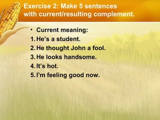 Exercise 2: Make 5 sentences
with current/resulting complement.
• Current meaning:
1.He’s a student.
2.He thought John a fool.
3.He looks handsome.
4.It’s hot.
5.I’m feeling good now.
 