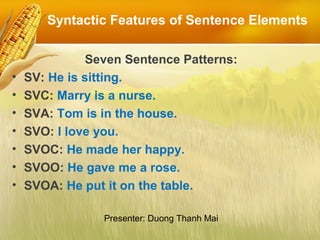 Syntactic Features of Sentence Elements
Seven Sentence Patterns:
• SV: He is sitting.
• SVC: Marry is a nurse.
• SVA: Tom is in the house.
• SVO: I love you.
• SVOC: He made her happy.
• SVOO: He gave me a rose.
• SVOA: He put it on the table.
Presenter: Duong Thanh Mai
 