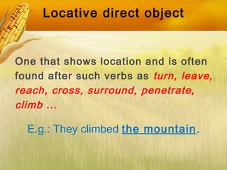 Locative direct object
One that shows location and is often
found after such verbs as turn, leave,
reach, cross, surround, penetrate,
climb ...
E.g.: They climbed the mountain.
 