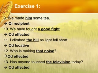 Exercise 1:
9. We made him some tea.
 Oi recipient
10. We have fought a good fight.
 Od effected
11. I climbed the hill ...