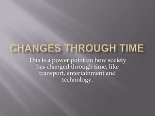 Changes through time This is a power point on how society has changed through time, like transport, entertainment and technology. 