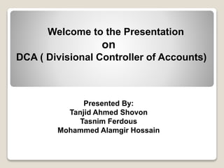 Welcome to the Presentation
on
DCA ( Divisional Controller of Accounts)
Presented By:
Tanjid Ahmed Shovon
Tasnim Ferdous
Mohammed Alamgir Hossain
 