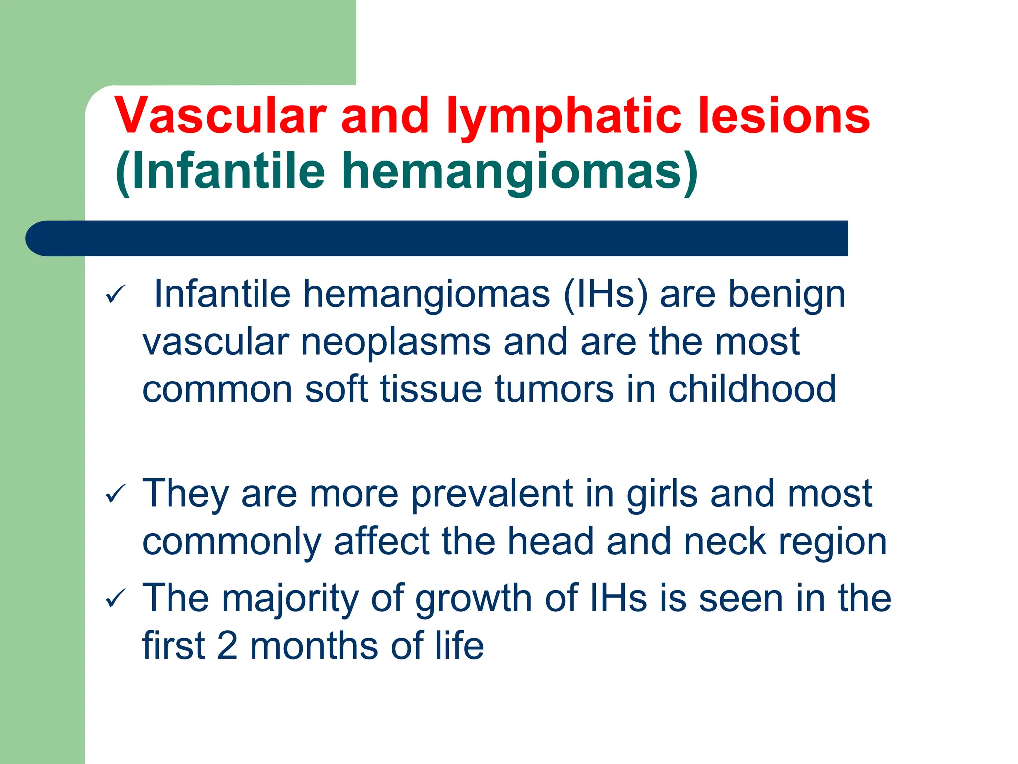 Vascular and lymphatic lesions
(Infantile hemangiomas)
 Infantile hemangiomas (IHs) are benign
vascular neoplasms and are the most
common soft tissue tumors in childhood
 They are more prevalent in girls and most
commonly affect the head and neck region
 The majority of growth of IHs is seen in the
first 2 months of life
 