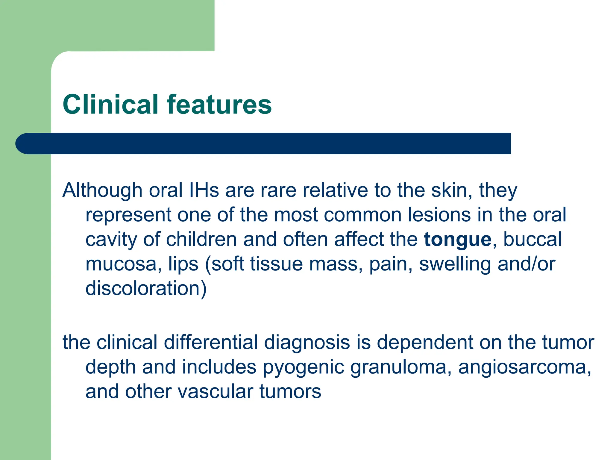 Clinical features
Although oral IHs are rare relative to the skin, they
represent one of the most common lesions in the oral
cavity of children and often affect the tongue, buccal
mucosa, lips (soft tissue mass, pain, swelling and/or
discoloration)
the clinical differential diagnosis is dependent on the tumor
depth and includes pyogenic granuloma, angiosarcoma,
and other vascular tumors
 