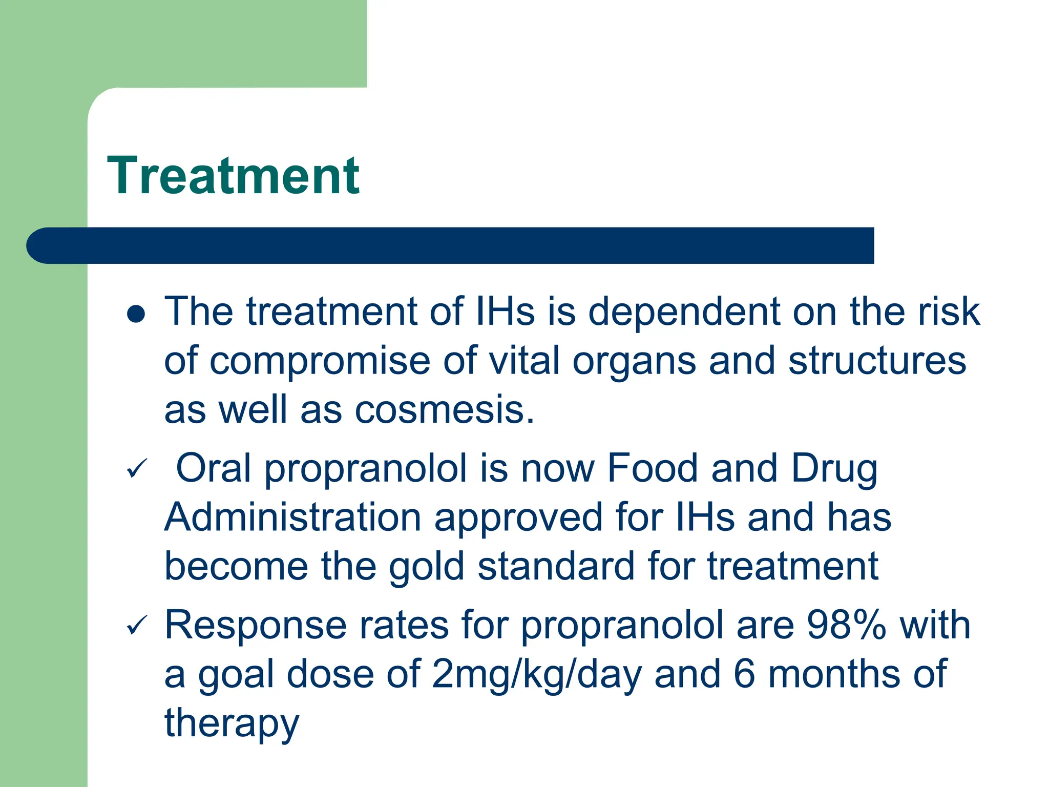 Treatment
 The treatment of IHs is dependent on the risk
of compromise of vital organs and structures
as well as cosmesis.
 Oral propranolol is now Food and Drug
Administration approved for IHs and has
become the gold standard for treatment
 Response rates for propranolol are 98% with
a goal dose of 2mg/kg/day and 6 months of
therapy
 