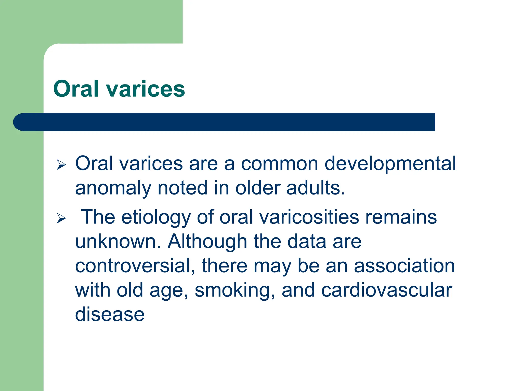 Oral varices
 Oral varices are a common developmental
anomaly noted in older adults.
 The etiology of oral varicosities remains
unknown. Although the data are
controversial, there may be an association
with old age, smoking, and cardiovascular
disease
 
