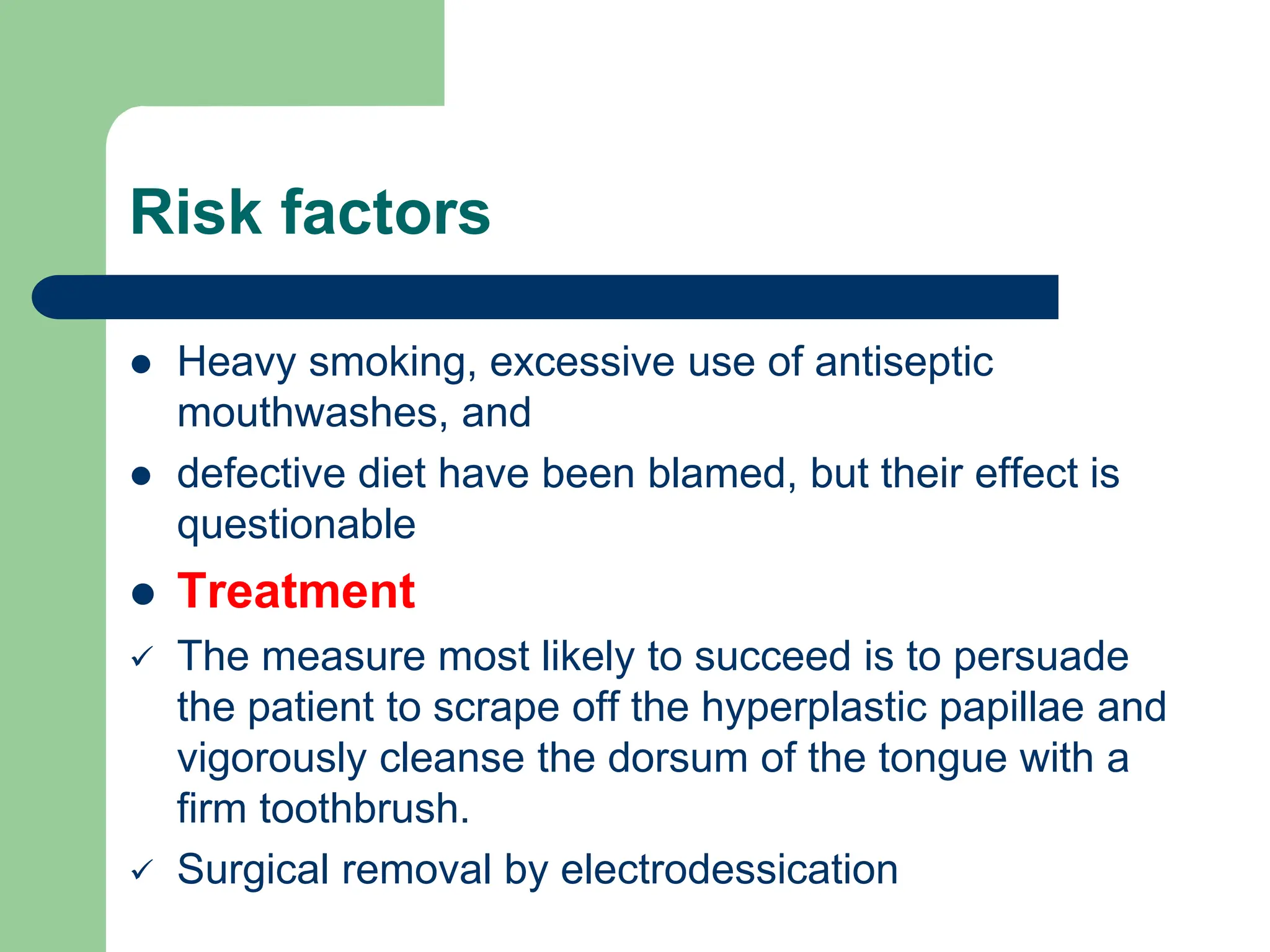 Risk factors
 Heavy smoking, excessive use of antiseptic
mouthwashes, and
 defective diet have been blamed, but their effect is
questionable
 Treatment
 The measure most likely to succeed is to persuade
the patient to scrape off the hyperplastic papillae and
vigorously cleanse the dorsum of the tongue with a
firm toothbrush.
 Surgical removal by electrodessication
 