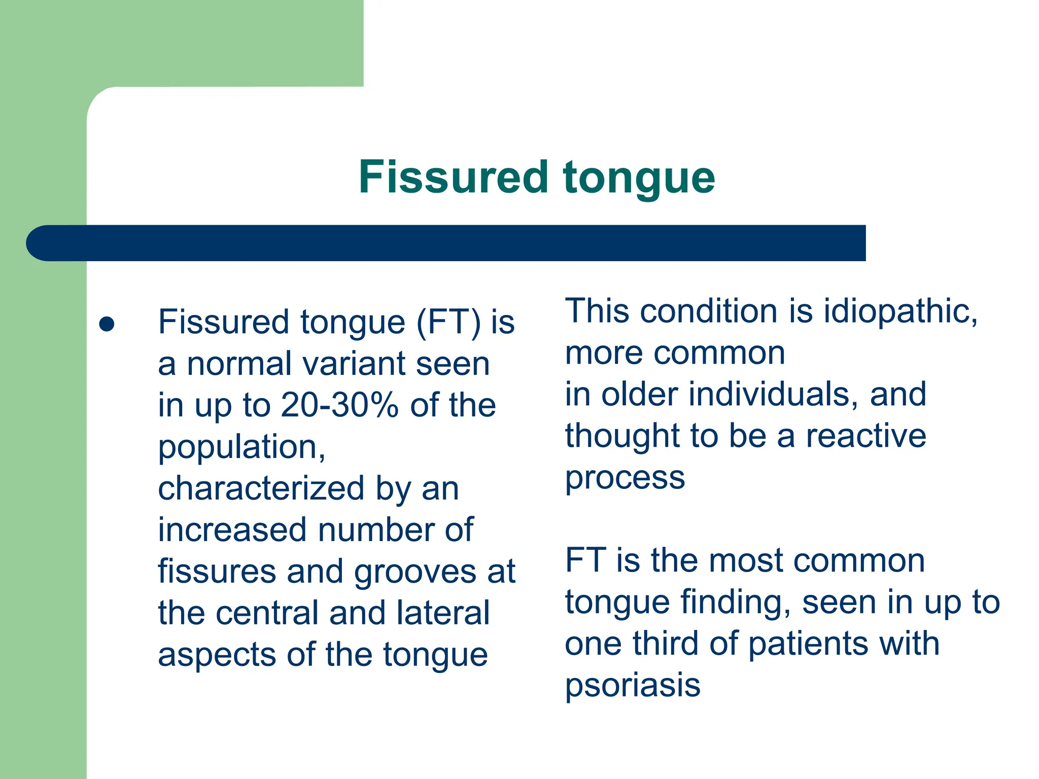 Fissured tongue
 Fissured tongue (FT) is
a normal variant seen
in up to 20-30% of the
population,
characterized by an
increased number of
fissures and grooves at
the central and lateral
aspects of the tongue
This condition is idiopathic,
more common
in older individuals, and
thought to be a reactive
process
FT is the most common
tongue finding, seen in up to
one third of patients with
psoriasis
 