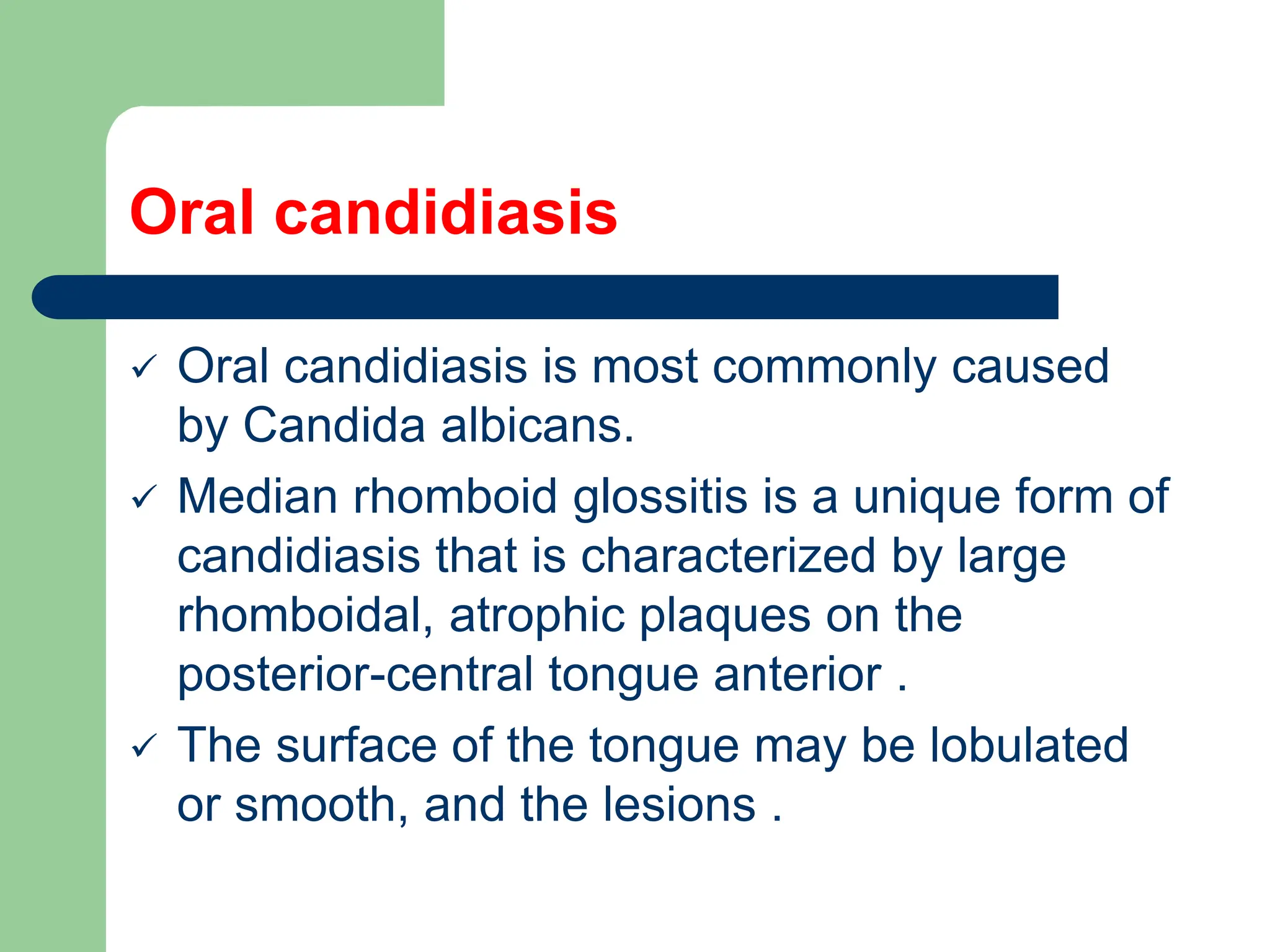 Oral candidiasis
 Oral candidiasis is most commonly caused
by Candida albicans.
 Median rhomboid glossitis is a unique form of
candidiasis that is characterized by large
rhomboidal, atrophic plaques on the
posterior-central tongue anterior .
 The surface of the tongue may be lobulated
or smooth, and the lesions .
 