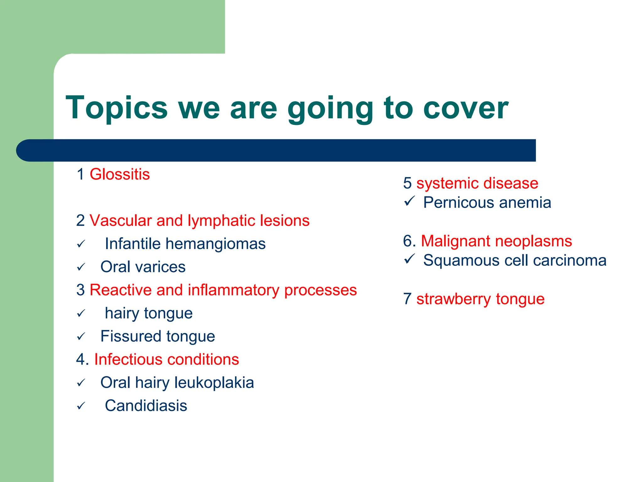 Topics we are going to cover
1 Glossitis
2 Vascular and lymphatic lesions
 Infantile hemangiomas
 Oral varices
3 Reactive and inflammatory processes
 hairy tongue
 Fissured tongue
4. Infectious conditions
 Oral hairy leukoplakia
 Candidiasis
5 systemic disease
 Pernicous anemia
6. Malignant neoplasms
 Squamous cell carcinoma
7 strawberry tongue
 