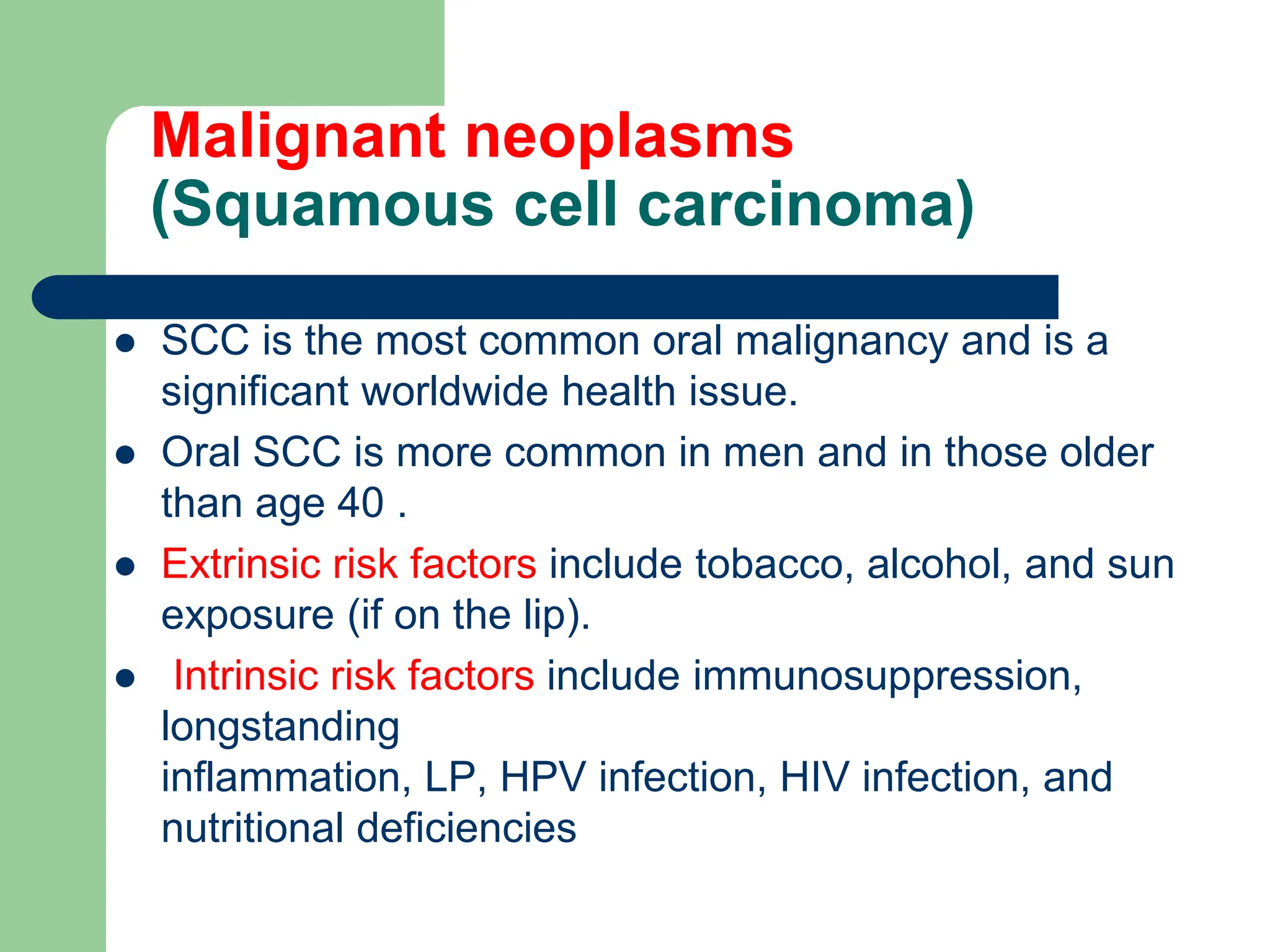 Malignant neoplasms
(Squamous cell carcinoma)
 SCC is the most common oral malignancy and is a
significant worldwide health issue.
 Oral SCC is more common in men and in those older
than age 40 .
 Extrinsic risk factors include tobacco, alcohol, and sun
exposure (if on the lip).
 Intrinsic risk factors include immunosuppression,
longstanding
inflammation, LP, HPV infection, HIV infection, and
nutritional deficiencies
 