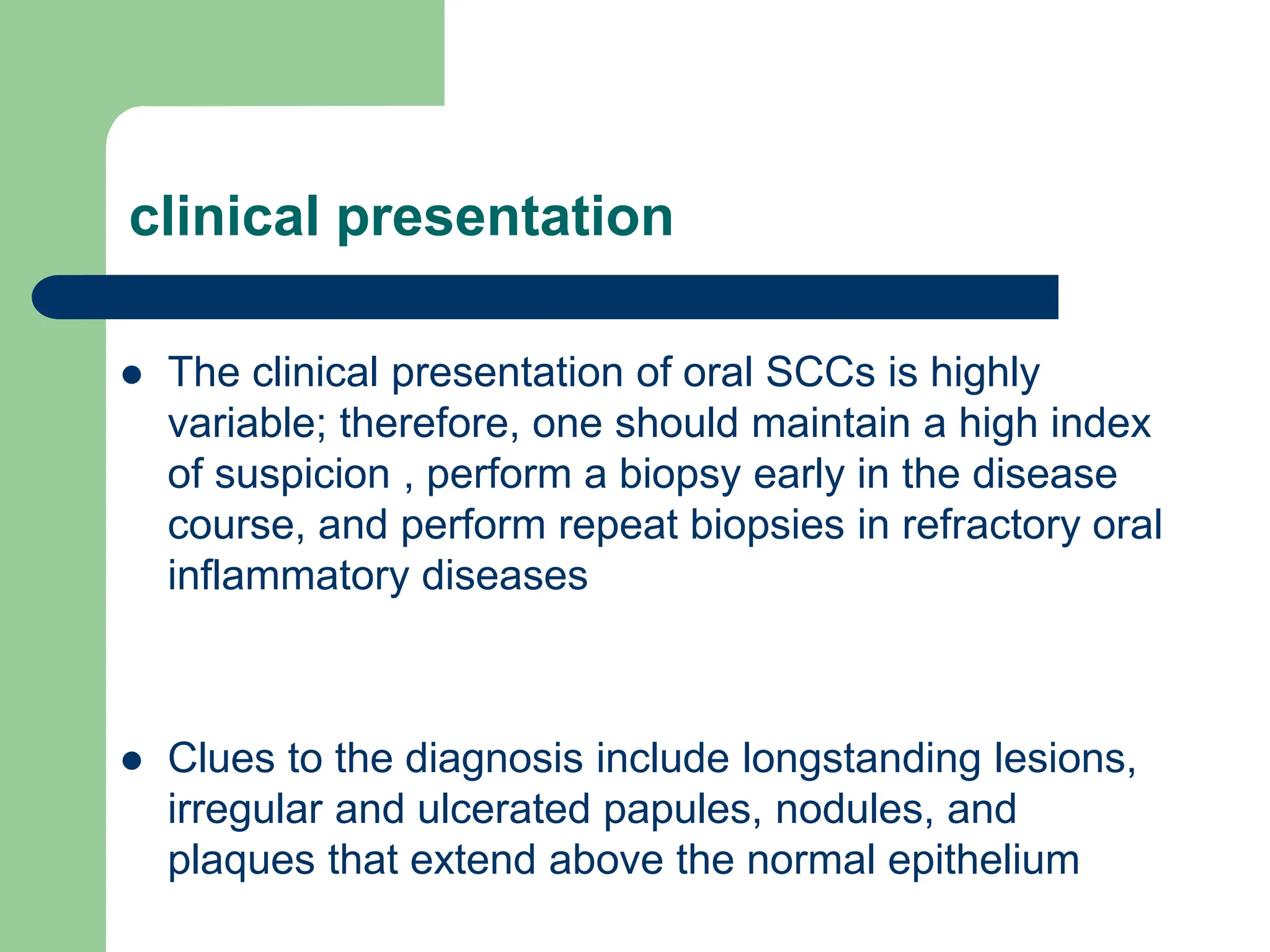 clinical presentation
 The clinical presentation of oral SCCs is highly
variable; therefore, one should maintain a high index
of suspicion , perform a biopsy early in the disease
course, and perform repeat biopsies in refractory oral
inflammatory diseases
 Clues to the diagnosis include longstanding lesions,
irregular and ulcerated papules, nodules, and
plaques that extend above the normal epithelium
 