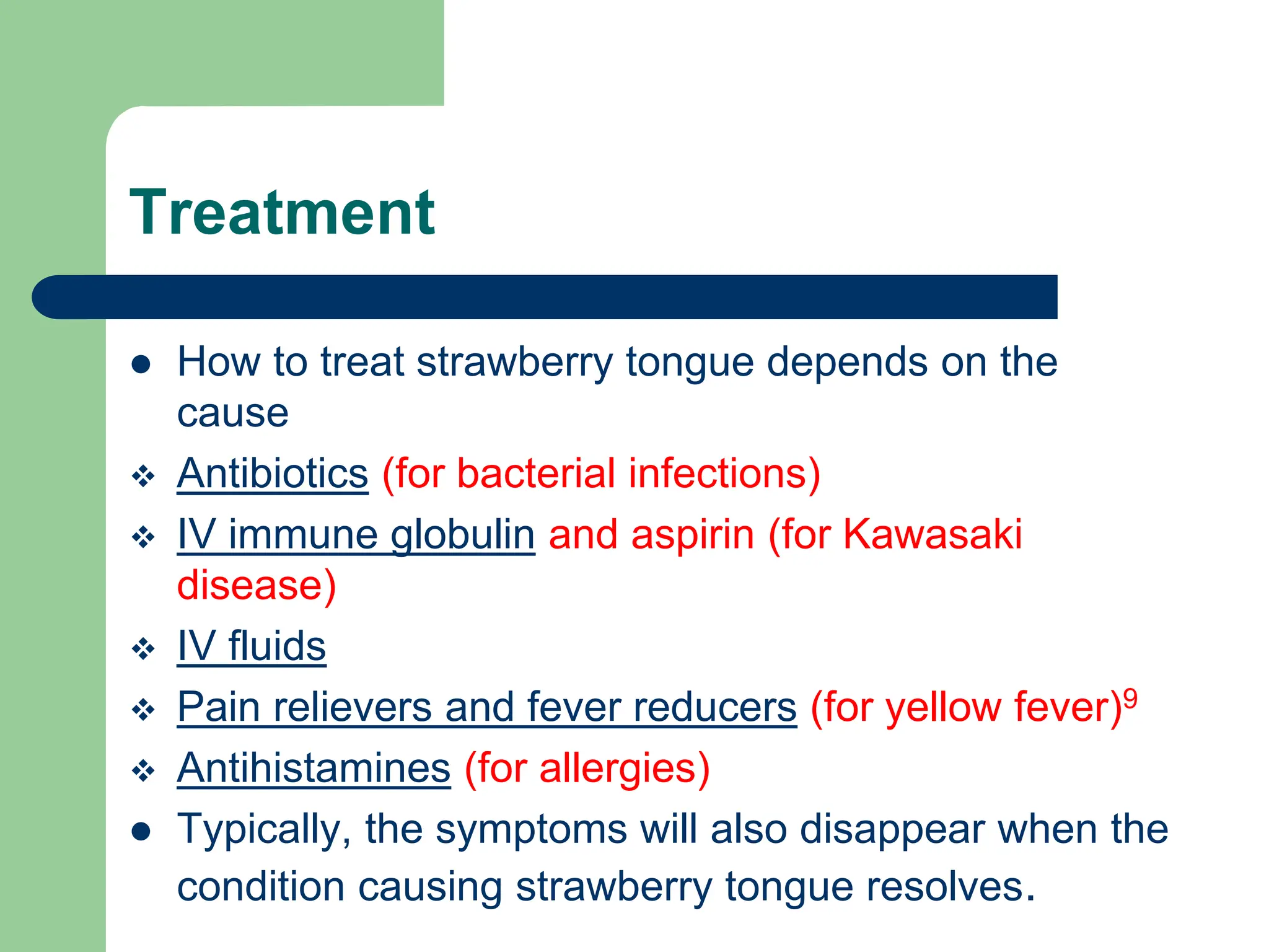 Treatment
 How to treat strawberry tongue depends on the
cause
 Antibiotics (for bacterial infections)
 IV immune globulin and aspirin (for Kawasaki
disease)
 IV fluids
 Pain relievers and fever reducers (for yellow fever)9
 Antihistamines (for allergies)
 Typically, the symptoms will also disappear when the
condition causing strawberry tongue resolves.
 