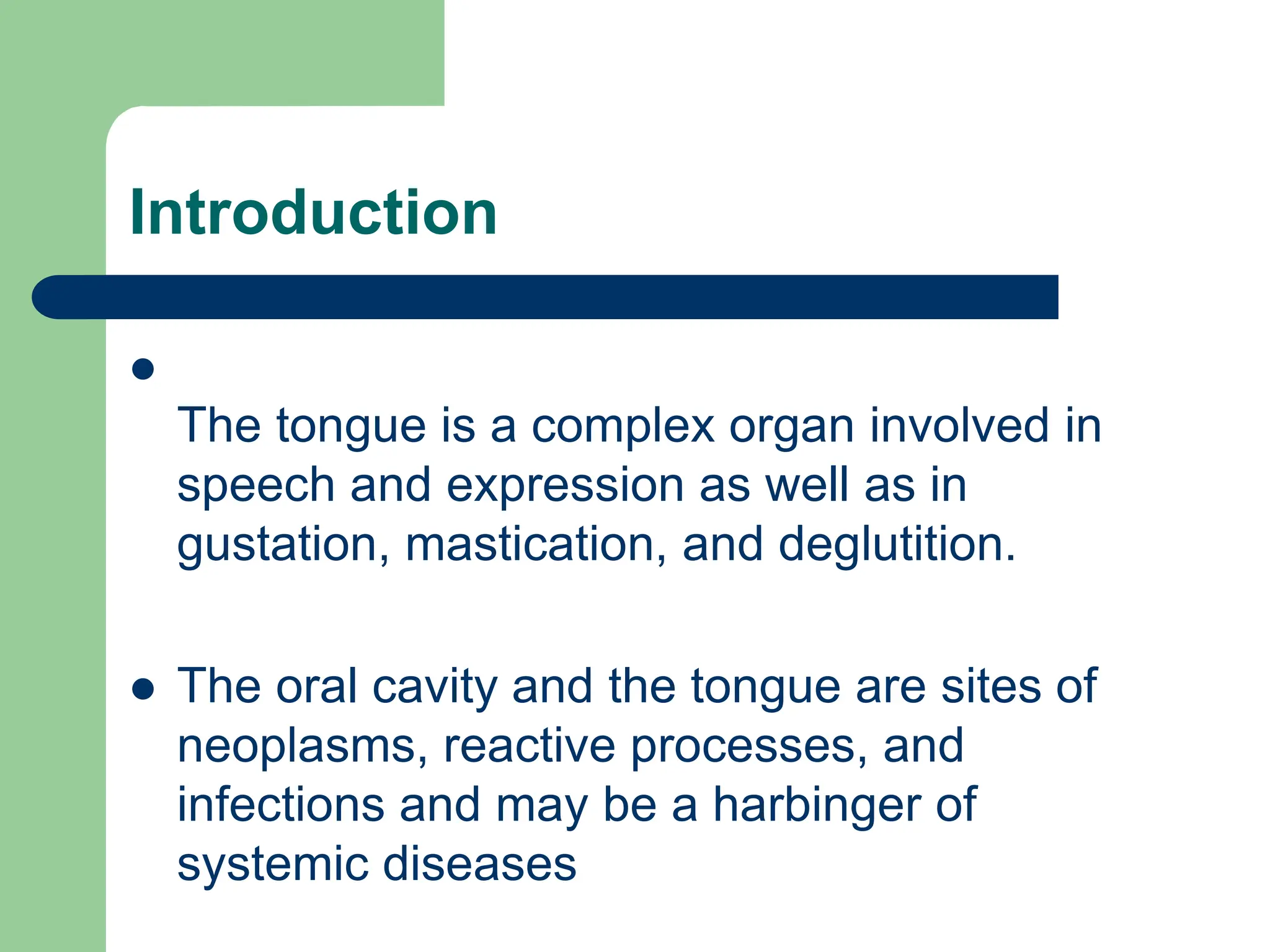 Introduction

The tongue is a complex organ involved in
speech and expression as well as in
gustation, mastication, and deglutition.
 The oral cavity and the tongue are sites of
neoplasms, reactive processes, and
infections and may be a harbinger of
systemic diseases
 