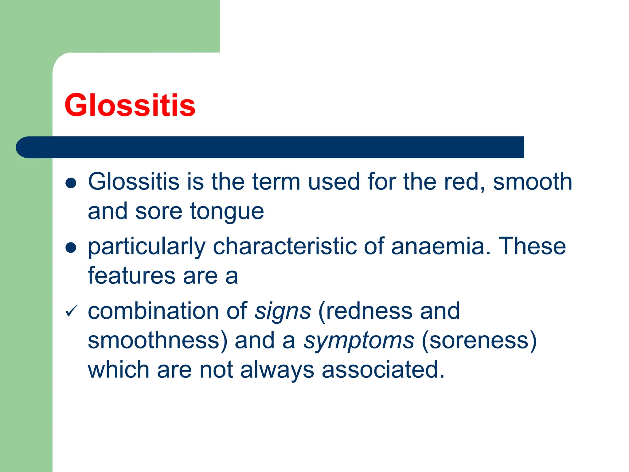 Glossitis
 Glossitis is the term used for the red, smooth
and sore tongue
 particularly characteristic of anaemia. These
features are a
 combination of signs (redness and
smoothness) and a symptoms (soreness)
which are not always associated.
 
