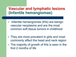 Vascular and lymphatic lesions
(Infantile hemangiomas)
 Infantile hemangiomas (IHs) are benign
vascular neoplasms and are the most
common soft tissue tumors in childhood
 They are more prevalent in girls and most
commonly affect the head and neck region
 The majority of growth of IHs is seen in the
first 2 months of life
 