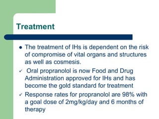 Treatment
 The treatment of IHs is dependent on the risk
of compromise of vital organs and structures
as well as cosmesis.
 Oral propranolol is now Food and Drug
Administration approved for IHs and has
become the gold standard for treatment
 Response rates for propranolol are 98% with
a goal dose of 2mg/kg/day and 6 months of
therapy
 