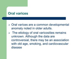 Oral varices
 Oral varices are a common developmental
anomaly noted in older adults.
 The etiology of oral varicosities remains
unknown. Although the data are
controversial, there may be an association
with old age, smoking, and cardiovascular
disease
 
