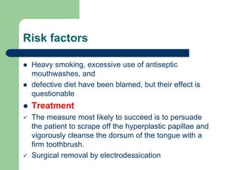 Risk factors
 Heavy smoking, excessive use of antiseptic
mouthwashes, and
 defective diet have been blamed, but their effect is
questionable
 Treatment
 The measure most likely to succeed is to persuade
the patient to scrape off the hyperplastic papillae and
vigorously cleanse the dorsum of the tongue with a
firm toothbrush.
 Surgical removal by electrodessication
 