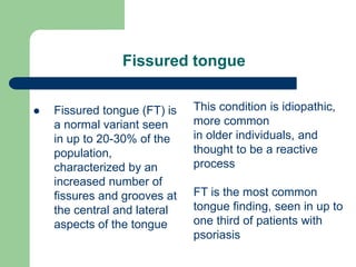 Fissured tongue
 Fissured tongue (FT) is
a normal variant seen
in up to 20-30% of the
population,
characterized by an
increased number of
fissures and grooves at
the central and lateral
aspects of the tongue
This condition is idiopathic,
more common
in older individuals, and
thought to be a reactive
process
FT is the most common
tongue finding, seen in up to
one third of patients with
psoriasis
 