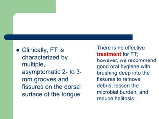  Clinically, FT is
characterized by
multiple,
asymptomatic 2- to 3-
mm grooves and
fissures on the dorsal
surface of the tongue
There is no effective
treatment for FT;
however, we recommend
good oral hygiene with
brushing deep into the
fissures to remove
debris, lessen the
microbial burden, and
reduce halitosis .
 
