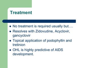 Treatment
 No treatment is required usually but….
 Resolves with Zidovudine, Acyclovir,
gancyclovir
 Topical application of podophyllin and
tretinion
 OHL is highly predictive of AIDS
development.
 
