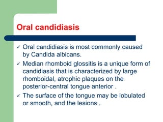 Oral candidiasis
 Oral candidiasis is most commonly caused
by Candida albicans.
 Median rhomboid glossitis is a unique form of
candidiasis that is characterized by large
rhomboidal, atrophic plaques on the
posterior-central tongue anterior .
 The surface of the tongue may be lobulated
or smooth, and the lesions .
 
