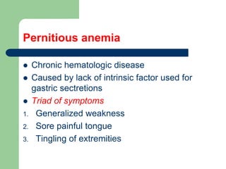 Pernitious anemia
 Chronic hematologic disease
 Caused by lack of intrinsic factor used for
gastric sectretions
 Triad of symptoms
1. Generalized weakness
2. Sore painful tongue
3. Tingling of extremities
 