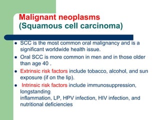 Malignant neoplasms
(Squamous cell carcinoma)
 SCC is the most common oral malignancy and is a
significant worldwide health issue.
 Oral SCC is more common in men and in those older
than age 40 .
 Extrinsic risk factors include tobacco, alcohol, and sun
exposure (if on the lip).
 Intrinsic risk factors include immunosuppression,
longstanding
inflammation, LP, HPV infection, HIV infection, and
nutritional deficiencies
 