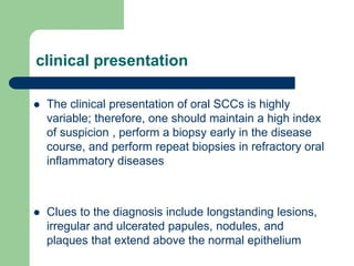 clinical presentation
 The clinical presentation of oral SCCs is highly
variable; therefore, one should maintain a high index
of suspicion , perform a biopsy early in the disease
course, and perform repeat biopsies in refractory oral
inflammatory diseases
 Clues to the diagnosis include longstanding lesions,
irregular and ulcerated papules, nodules, and
plaques that extend above the normal epithelium
 