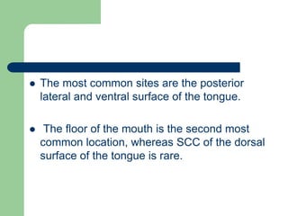  The most common sites are the posterior
lateral and ventral surface of the tongue.
 The floor of the mouth is the second most
common location, whereas SCC of the dorsal
surface of the tongue is rare.
 