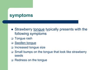 symptoms
 Strawberry tongue typically presents with the
following symptoms
 Tongue rash
 Swollen tongue
 Increased tongue size
 Small bumps on the tongue that look like strawberry
seeds
 Redness on the tongue
 