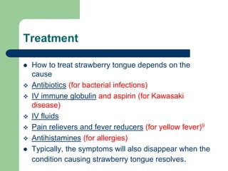 Treatment
 How to treat strawberry tongue depends on the
cause
 Antibiotics (for bacterial infections)
 IV immune globulin and aspirin (for Kawasaki
disease)
 IV fluids
 Pain relievers and fever reducers (for yellow fever)9
 Antihistamines (for allergies)
 Typically, the symptoms will also disappear when the
condition causing strawberry tongue resolves.
 