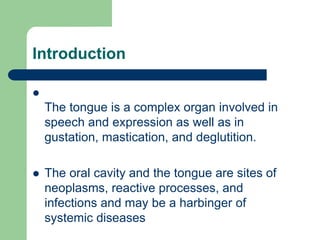 Introduction

The tongue is a complex organ involved in
speech and expression as well as in
gustation, mastication, and deglutition.
 The oral cavity and the tongue are sites of
neoplasms, reactive processes, and
infections and may be a harbinger of
systemic diseases
 