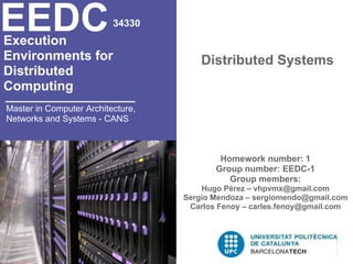 EEDC
Execution
                          34330


Environments for                       Distributed Systems
Distributed
Computing
Master in Computer Architecture,
Networks and Systems - CANS



                                           Homework number: 1
                                          Group number: EEDC-1
                                             Group members:
                                       Hugo Pérez – vhpvmx@gmail.com
                                   Sergio Mendoza – sergiomendo@gmail.com
                                    Carlos Fenoy – carles.fenoy@gmail.com
 