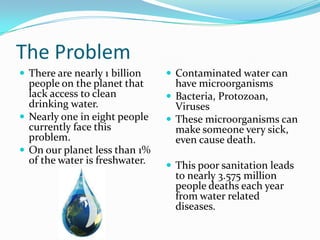 The ProblemThere are nearly 1 billion people on the planet that lack access to clean drinking water. Nearly one in eight people currently face this problem.On our planet less than 1% of the water is freshwater.Contaminated water can have microorganismsBacteria, Protozoan, VirusesThese microorganisms can make someone very sick, even cause death.This poor sanitation leads to nearly 3.575 million people deaths each year from water related diseases.