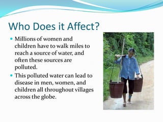 Who Does it Affect?	Millions of women and children have to walk miles to reach a source of water, and often these sources are polluted. This polluted water can lead to disease in men, women, and children all throughout villages across the globe.