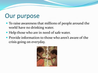 Our purposeTo raise awareness that millions of people around the world have no drinking water.Help those who are in need of safe water.Provide information to those who aren’t aware of the crisis going on everyday.