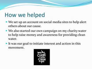 How we helped	We set up an account on social media sites to help alert others about our cause. We also started our own campaign on my charity:water to help raise money and awareness for providing clean water.It was our goal to initiate interest and action in this movement.
