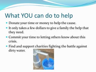 What YOU can do to helpDonate your time or money to help the cause. It only takes a few dollars to give a family the help that they need.Commit your time to letting others know about this crisis.Find and support charities fighting the battle against dirty water.