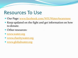 Resources To Use	Our Page: www.facebook.com/WIUWaterAwarenessKeep updated on the fight and get information on how to donate.Other resources:www.water.orgwww.charitywater.orgwww.globalwater.org