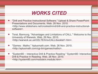 WORKS CITED
 "Drill and Practice Instructional Software." Upload & Share PowerPoint
Presentations and Documents. Web. 26 Nov. 2010.
<http://www.slideshare.net/crookedmind/drill-and-practice-instructional-
software>.
 Torat, Bamrung. "Advantages and Limitations of CALL." Welcome to the
University of Warwick. Web. 26 Nov. 2010.
<http://warwick.ac.uk/CELTE/tr/ovCALL/booklet1.htm>.
 "Games : Matho." Aplusmath.com. Web. 26 Nov. 2010.
<http://aplusmath.com/cgi-bin/games/matho>.
 "System80 :: Interactive Drill & Practice Reading." System80: Interactive
Drill & Practice in Reading. Web. 26 Nov. 2010.
<http://system80.com/module/x.module.htm>.
 