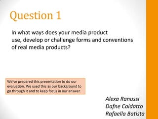 Question 1
  In what ways does your media product
  use, develop or challenge forms and conventions
  of real media products?




We’ve prepared this presentation to do our
evaluation. We used this as our background to
go through it and to keep focus in our answer.

                                                 Alexa Ranussi
                                                 Dafne Caldatto
                                                 Rafaella Batista
 