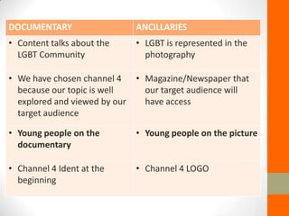 DOCUMENTARY                    ANCILLARIES
• Content talks about the      • LGBT is represented in the
  LGBT Community                 photography

• We have chosen channel 4     • Magazine/Newspaper that
  because our topic is well      our target audience will
  explored and viewed by our     have access
  target audience

• Young people on the          • Young people on the picture
  documentary

• Channel 4 Ident at the       • Channel 4 LOGO
  beginning
 