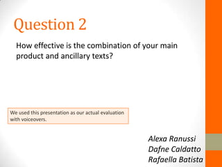 Question 2
  How effective is the combination of your main
  product and ancillary texts?




We used this presentation as our actual evaluation
with voiceovers.


                                                     Alexa Ranussi
                                                     Dafne Caldatto
                                                     Rafaella Batista
 