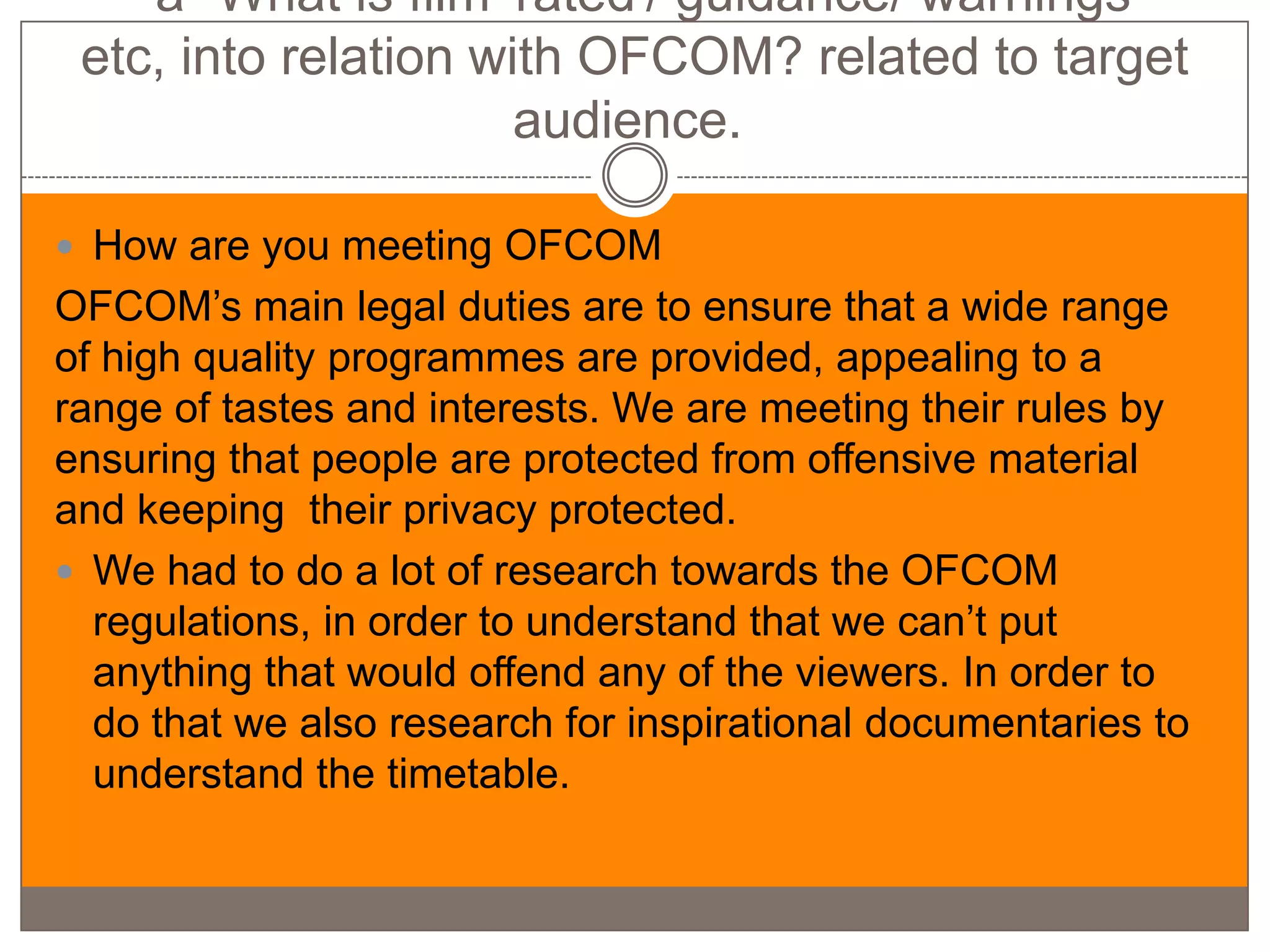 -a- What is film 'rated'/ guidance/ warnings
 etc, into relation with OFCOM? related to target
                      audience.

 How are you meeting OFCOM
OFCOM’s main legal duties are to ensure that a wide range
of high quality programmes are provided, appealing to a
range of tastes and interests. We are meeting their rules by
ensuring that people are protected from offensive material
and keeping their privacy protected.
 We had to do a lot of research towards the OFCOM
  regulations, in order to understand that we can’t put
  anything that would offend any of the viewers. In order to
  do that we also research for inspirational documentaries to
  understand the timetable.
 