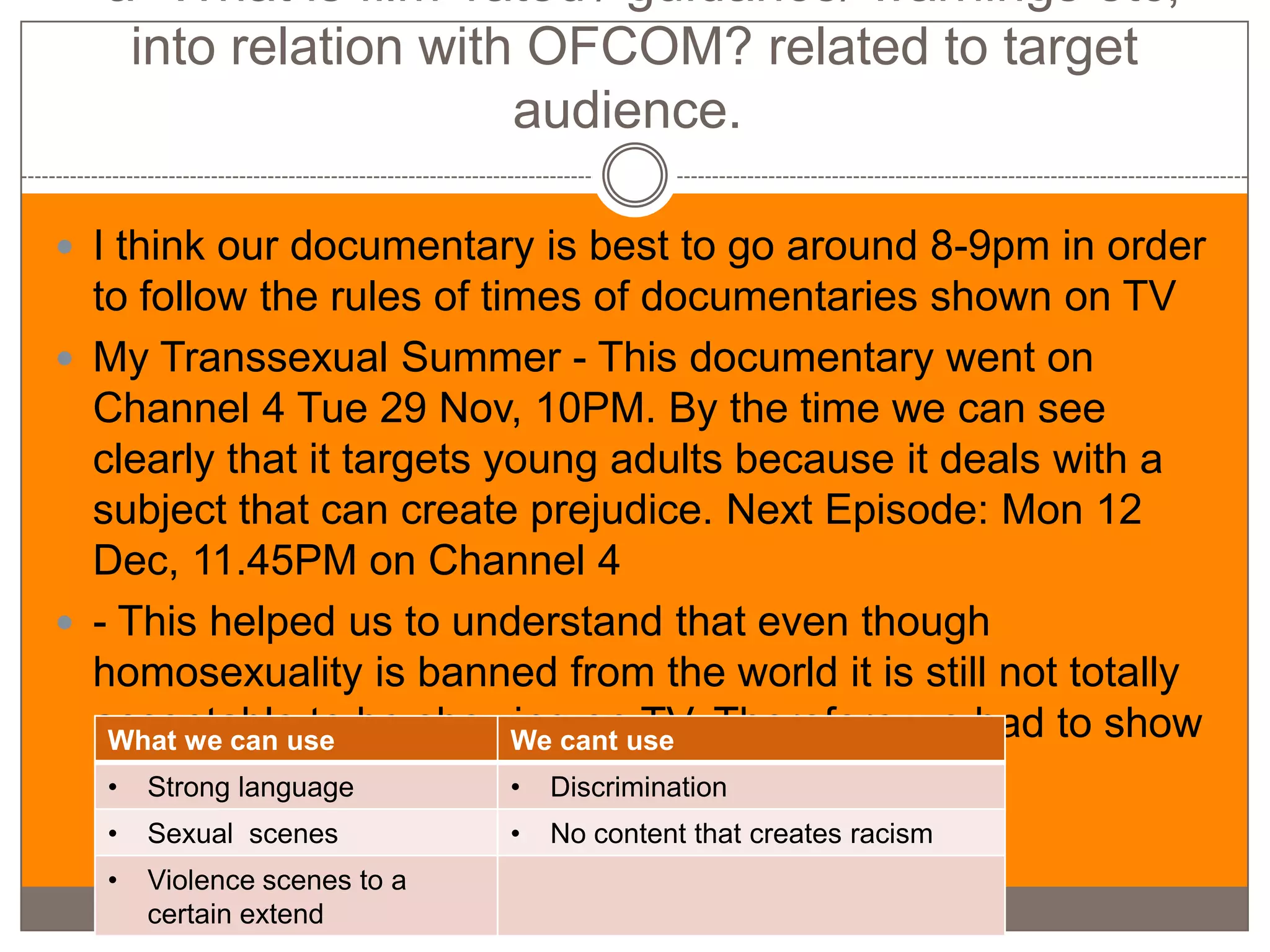 -a- What is film 'rated'/ guidance/ warnings etc,
   into relation with OFCOM? related to target
                     audience.

 I think our documentary is best to go around 8-9pm in order
  to follow the rules of times of documentaries shown on TV
 My Transsexual Summer - This documentary went on
  Channel 4 Tue 29 Nov, 10PM. By the time we can see
  clearly that it targets young adults because it deals with a
  subject that can create prejudice. Next Episode: Mon 12
  Dec, 11.45PM on Channel 4
 - This helped us to understand that even though
  homosexuality is banned from the world it is still not totally
  acceptable to be showing onuse Therefore we had to show
   What we can use         We cant TV.
  at a later time
   • Strong language       • Discrimination
  •   Sexual scenes          •   No content that creates racism
  •   Violence scenes to a
      certain extend
 