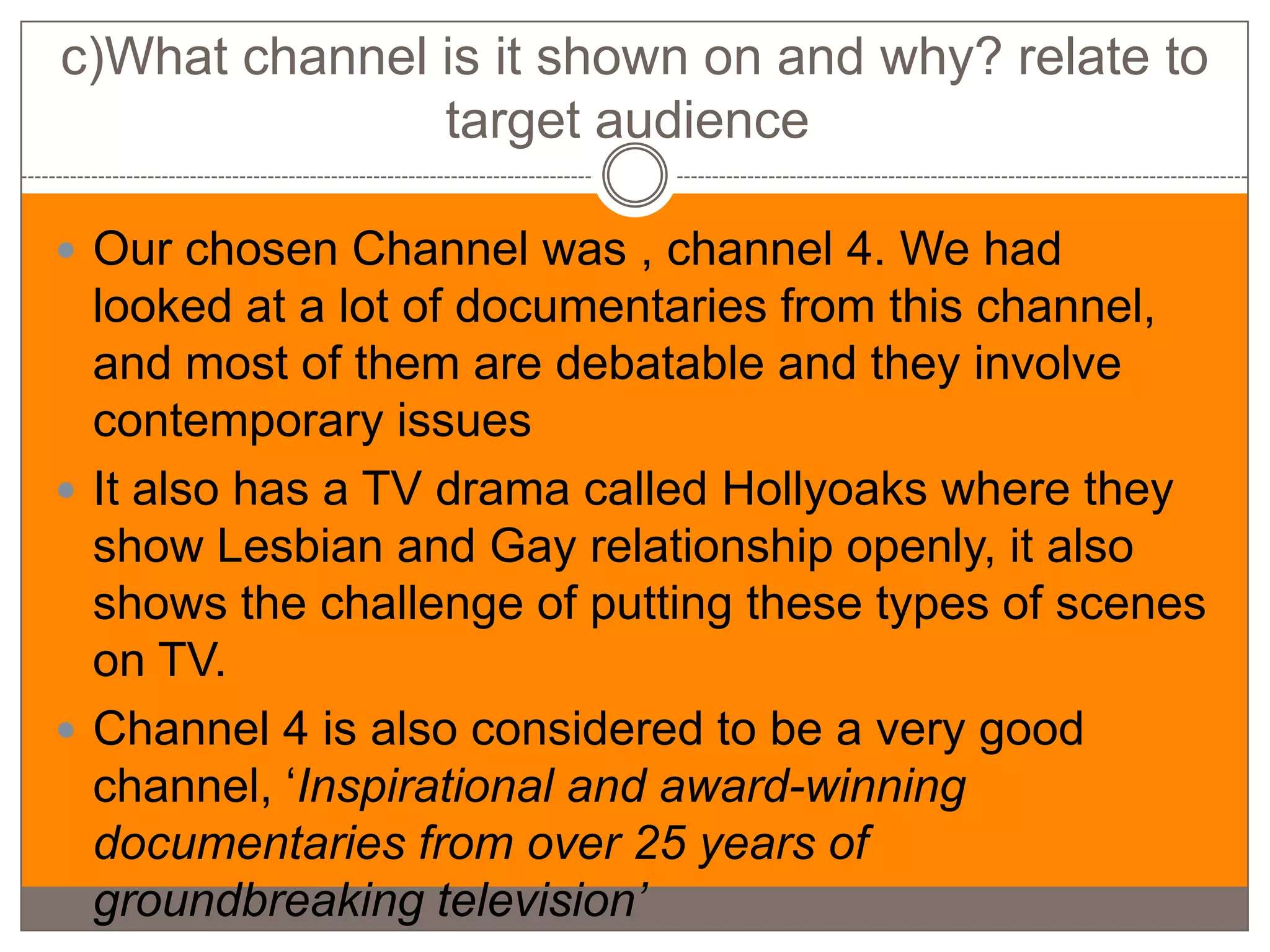c)What channel is it shown on and why? relate to
               target audience

 Our chosen Channel was , channel 4. We had
  looked at a lot of documentaries from this channel,
  and most of them are debatable and they involve
  contemporary issues
 It also has a TV drama called Hollyoaks where they
  show Lesbian and Gay relationship openly, it also
  shows the challenge of putting these types of scenes
  on TV.
 Channel 4 is also considered to be a very good
  channel, ‘Inspirational and award-winning
  documentaries from over 25 years of
  groundbreaking television’
 