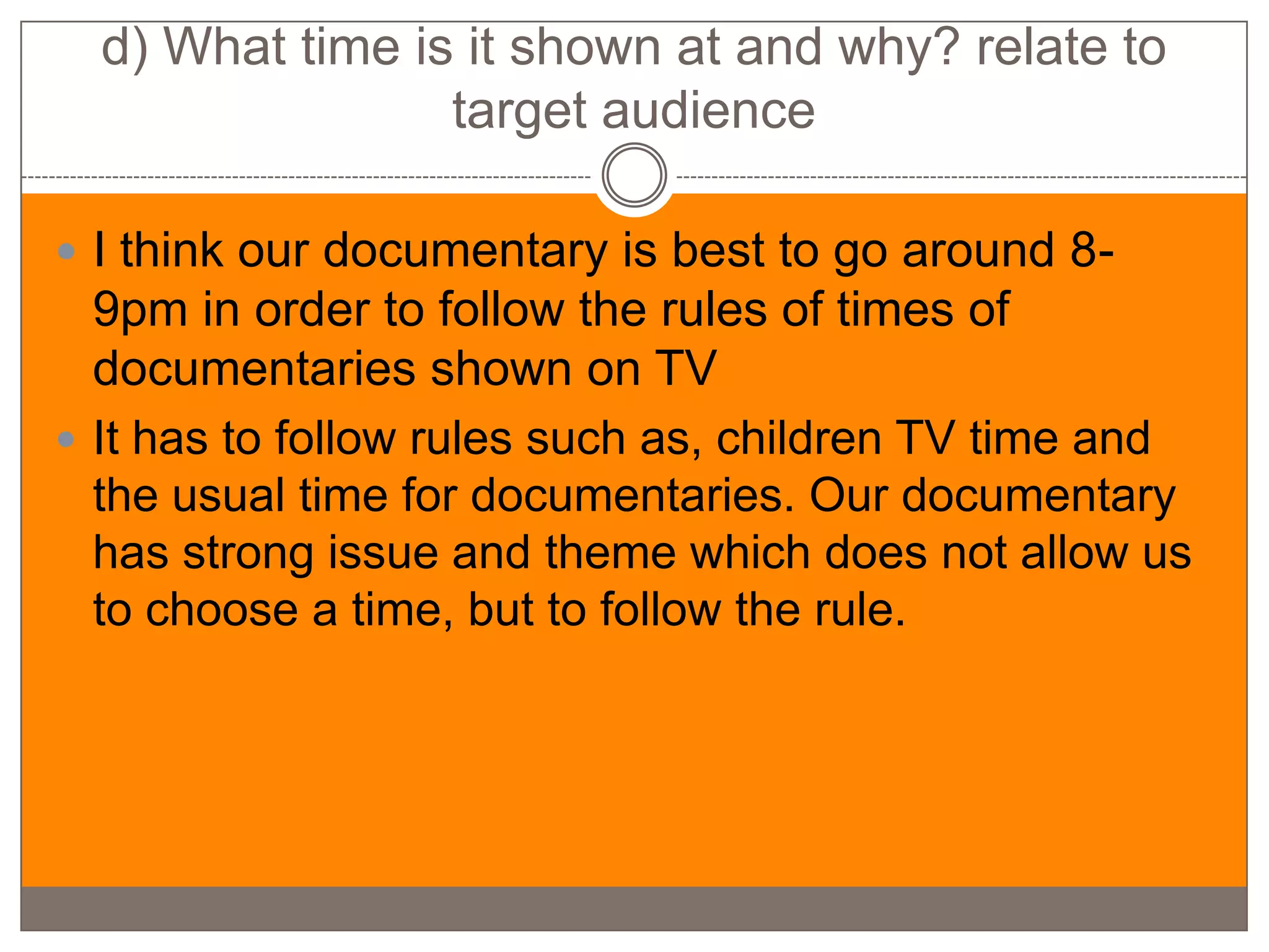 d) What time is it shown at and why? relate to
                 target audience

 I think our documentary is best to go around 8-
  9pm in order to follow the rules of times of
  documentaries shown on TV
 It has to follow rules such as, children TV time and
  the usual time for documentaries. Our documentary
  has strong issue and theme which does not allow us
  to choose a time, but to follow the rule.
 
